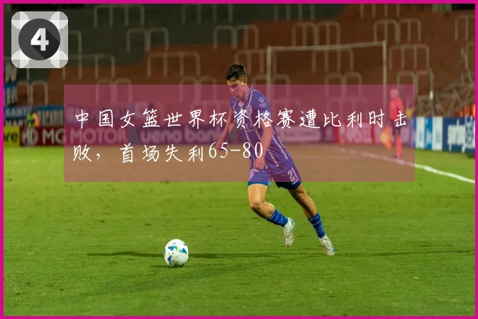 中国女篮世界杯资格赛遭比利时击败，首场失利65-80