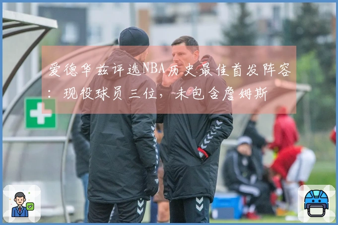 爱德华兹评选NBA历史最佳首发阵容：现役球员三位，未包含詹姆斯