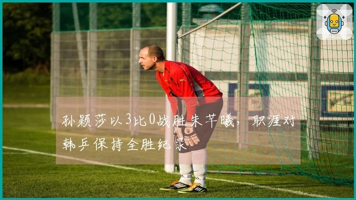 孙颖莎以3比0战胜朱芊曦，职涯对韩乒保持全胜纪录