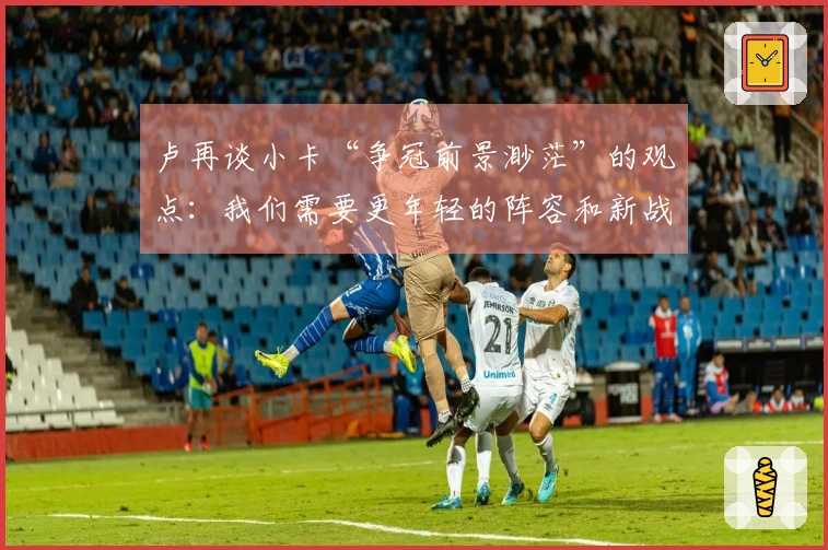 卢再谈小卡“争冠前景渺茫”的观点：我们需要更年轻的阵容和新战术