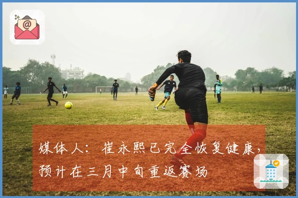 媒体人：崔永熙已完全恢复健康，预计在三月中旬重返赛场