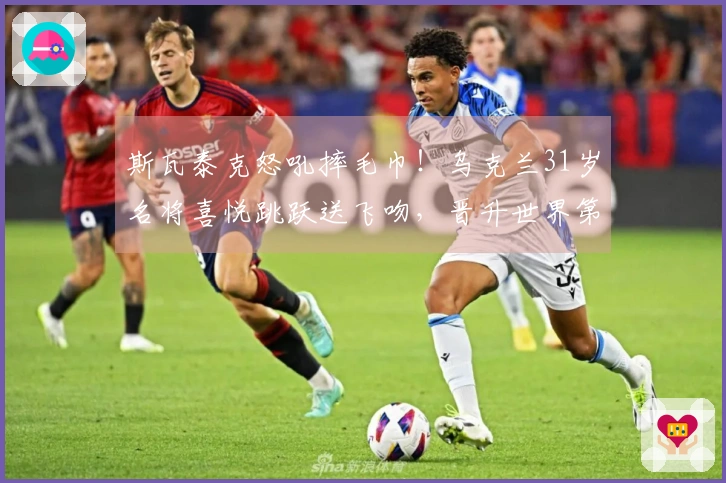 斯瓦泰克怒吼摔毛巾！乌克兰31岁名将喜悦跳跃送飞吻，晋升世界第8