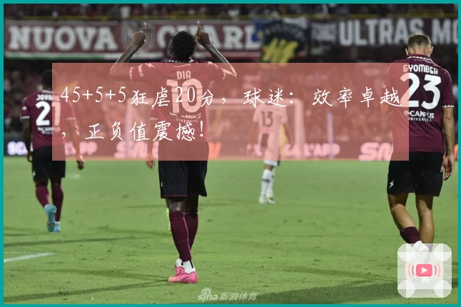 45+5+5狂虐20分，球迷：效率卓越，正负值震撼！