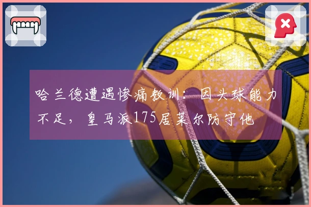哈兰德遭遇惨痛教训：因头球能力不足，皇马派175居莱尔防守他