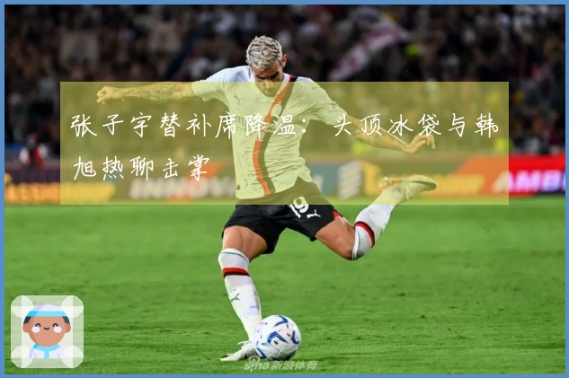 张子宇替补席降温：头顶冰袋与韩旭热聊击掌