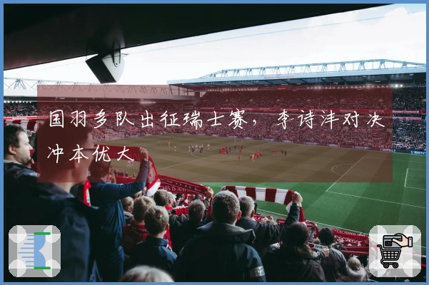 国羽多队出征瑞士赛，李诗沣对决冲本优大