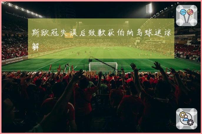 斯欧冠失误后致歉获伯纳乌球迷谅解