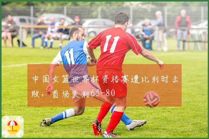 中国女篮世界杯资格赛遭比利时击败，首场失利65-80
