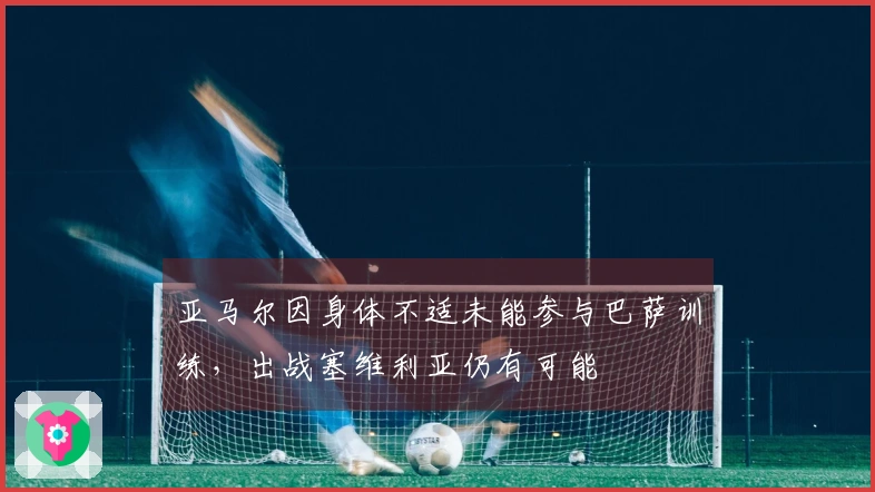 亚马尔因身体不适未能参与巴萨训练，出战塞维利亚仍有可能