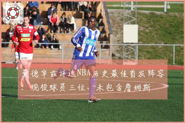 爱德华兹评选NBA历史最佳首发阵容：现役球员三位，未包含詹姆斯