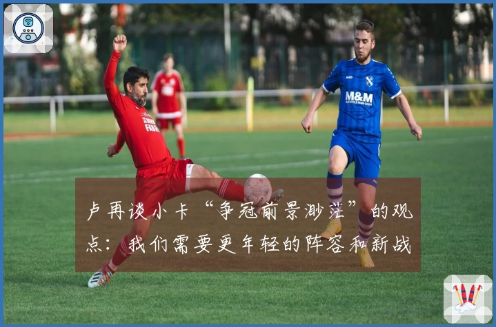 卢再谈小卡“争冠前景渺茫”的观点：我们需要更年轻的阵容和新战术
