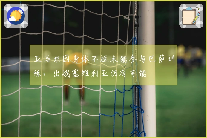 亚马尔因身体不适未能参与巴萨训练，出战塞维利亚仍有可能