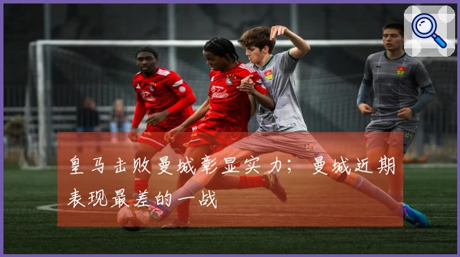 皇马击败曼城彰显实力；曼城近期表现最差的一战